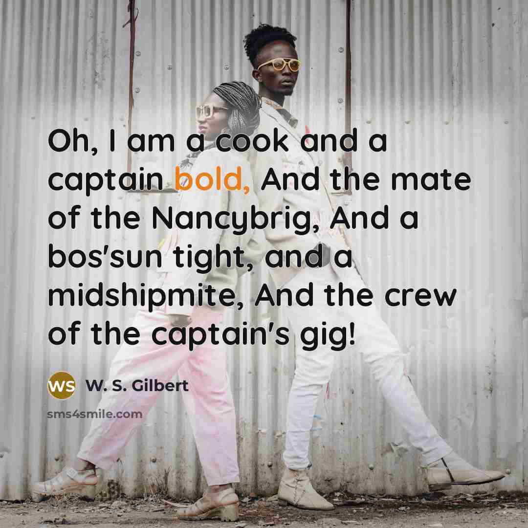 “Oh, I am a cook and a captain bold, And the mate of the Nancybrig, And a bos'sun tight, and a midshipmite, And the crew of the captain's gig!” quote by W. S. Gilbert