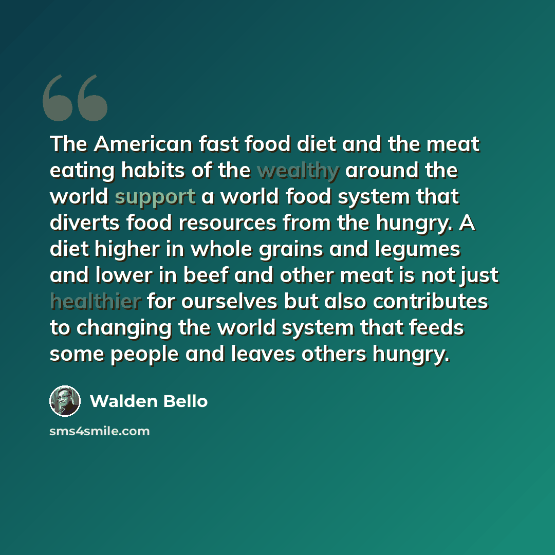 “The American fast food diet and the meat eating habits of the wealthy around the world support a world food system that diverts food resources from the hungry. A diet higher in whole grains and legumes and lower in beef and other meat is not just healthier for ourselves but also contributes to…” quote by Walden Bello