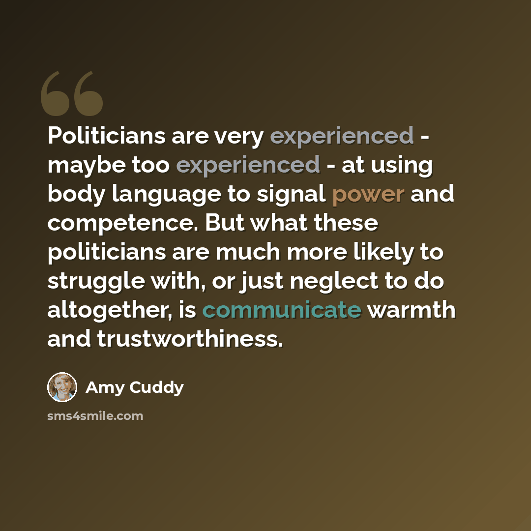 “Politicians are very experienced - maybe too experienced - at using body language to signal power and competence. But what these politicians are much more likely to struggle with, or just neglect to do altogether, is communicate warmth and trustworthiness.” quote by Amy Cuddy