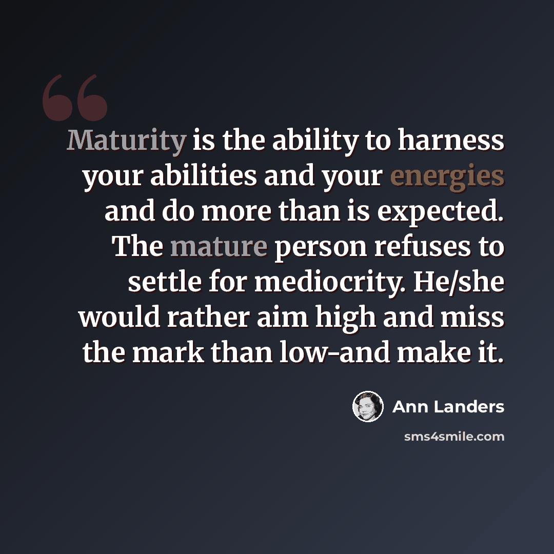 “Maturity is the ability to harness your abilities and your energies and do more than is expected. The mature person refuses to settle for mediocrity. He/she would rather aim high and miss the mark than low-and make it.” quote by Ann Landers