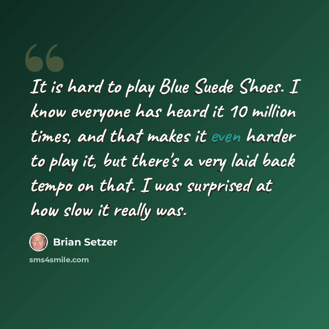“It is hard to play Blue Suede Shoes. I know everyone has heard it 10 million times, and that makes it even harder to play it, but there's a very laid back tempo on that. I was surprised at how slow it really was.” quote by Brian Setzer