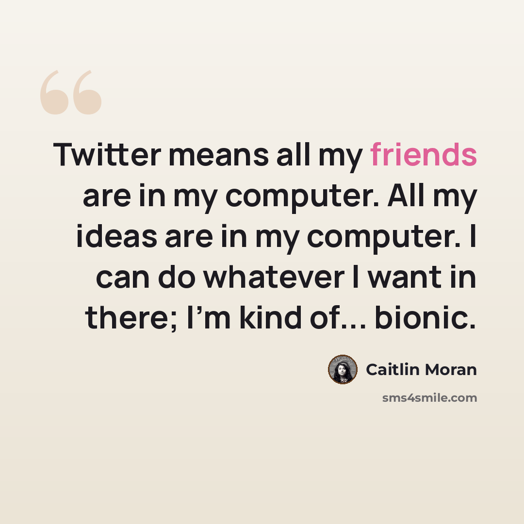 “Twitter means all my friends are in my computer. All my ideas are in my computer. I can do whatever I want in there; I'm kind of... bionic.” quote by Caitlin Moran