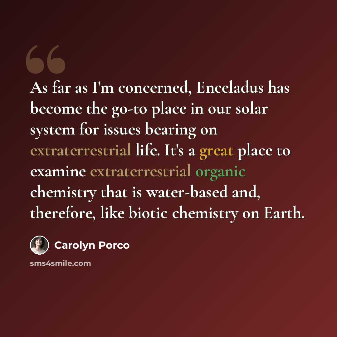 “As far as I'm concerned, Enceladus has become the go-to place in our solar system for issues bearing on extraterrestrial life. It's a great place to examine extraterrestrial organic chemistry that is water-based and, therefore, like biotic chemistry on Earth.” quote by Carolyn Porco