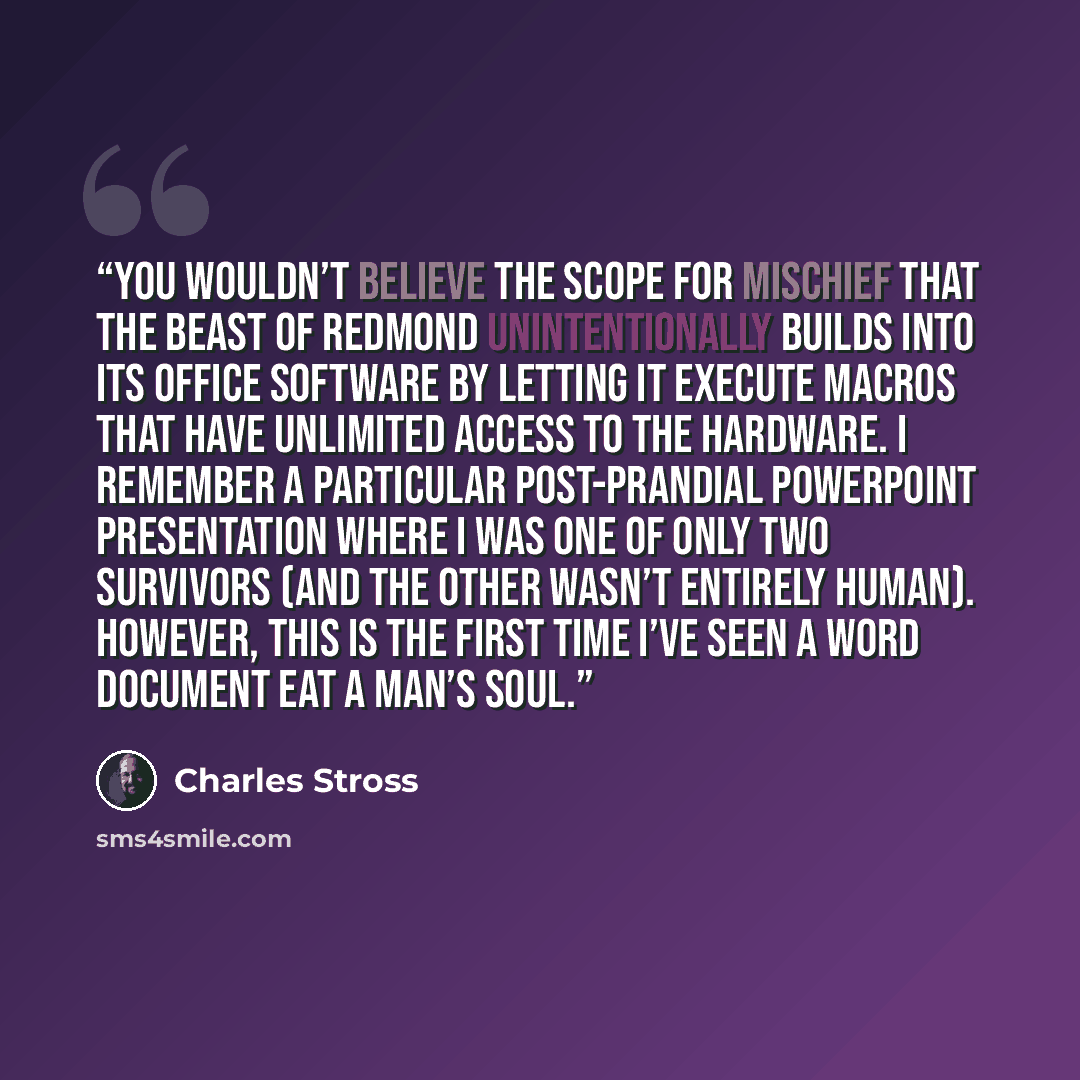 “You wouldn’t believe the scope for mischief that the Beast of Redmond unintentionally builds into its Office software by letting it execute macros that have unlimited access to the hardware. I remember a particular post-prandial PowerPoint presentation where I was one of only two survivors (and…” quote by Charles Stross