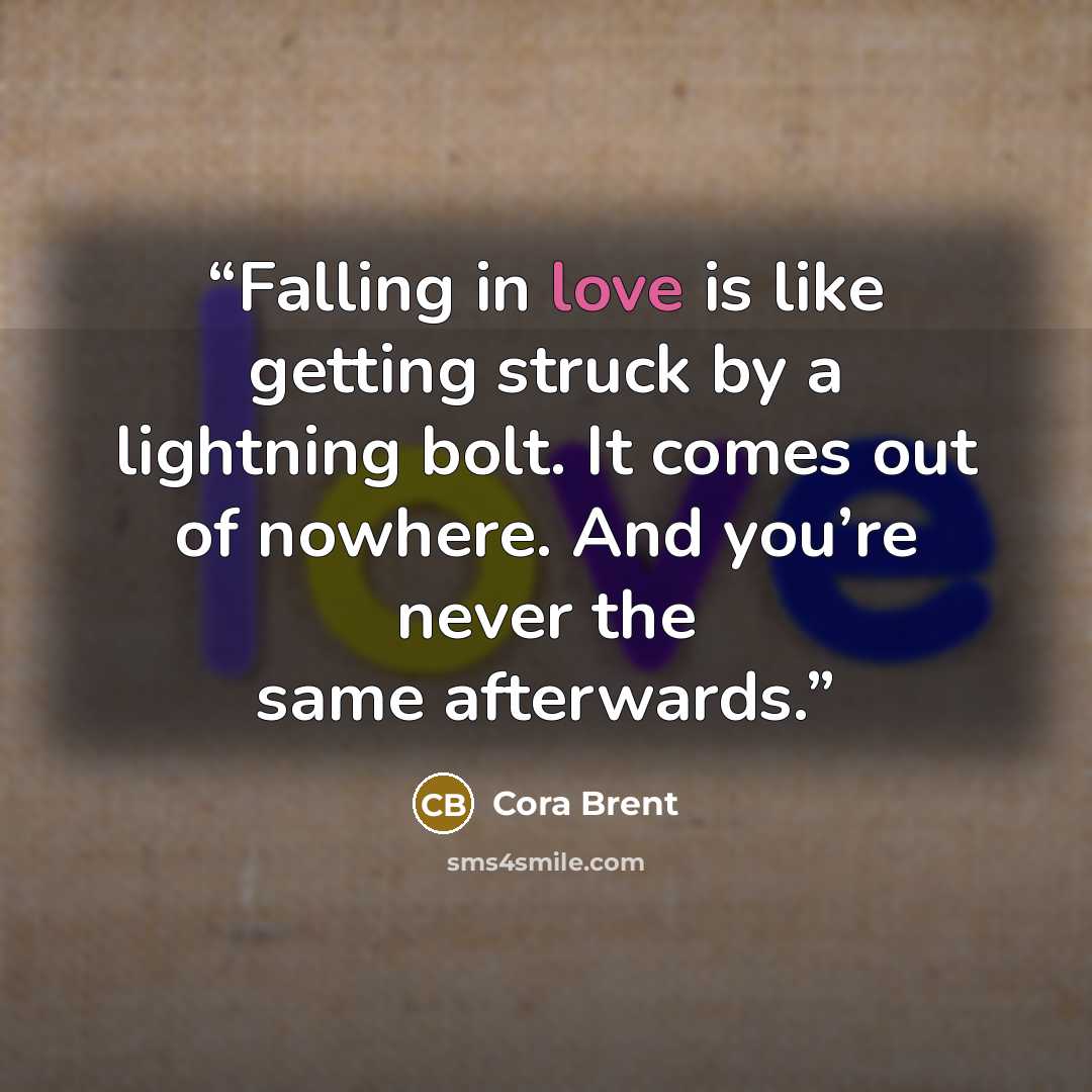 “Falling in love is like getting struck by a lightning bolt. It comes out of nowhere. And you’re never the same afterwards.” quote by Cora Brent