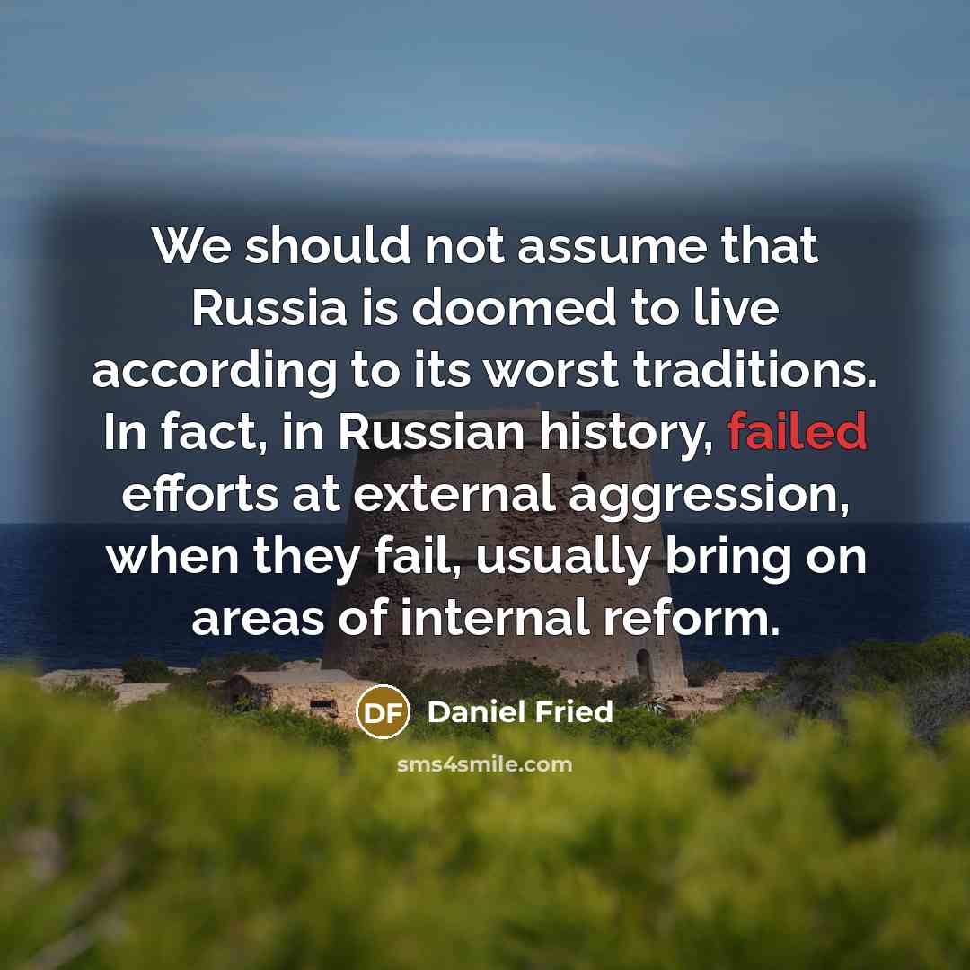 “We should not assume that Russia is doomed to live according to its worst traditions. In fact, in Russian history, failed efforts at external aggression, when they fail, usually bring on areas of internal reform.” quote by Daniel Fried