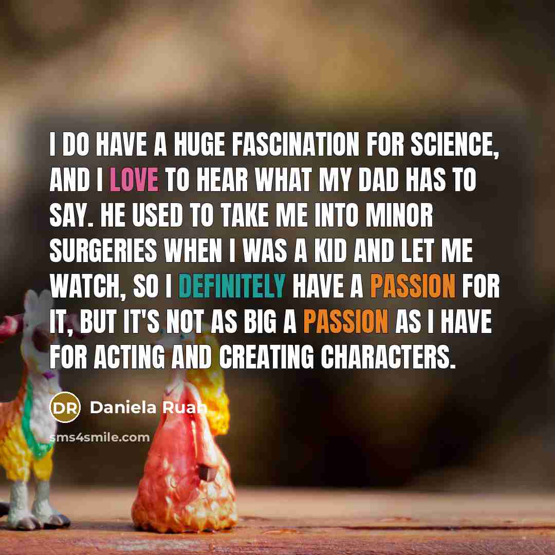 “I do have a huge fascination for science, and I love to hear what my dad has to say. He used to take me into minor surgeries when I was a kid and let me watch, so I definitely have a passion for it, but it's not as big a passion as I have for acting and creating characters.” quote by Daniela Ruah