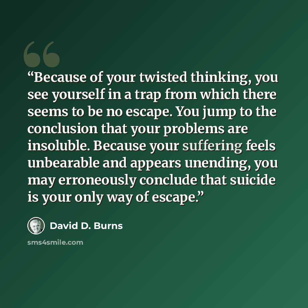 “Because of your twisted thinking, you see yourself in a trap from which there seems to be no escape. You jump to the conclusion that your problems are insoluble. Because your suffering feels unbearable and appears unending, you may erroneously conclude that suicide is your only way of escape.” quote by David D. Burns
