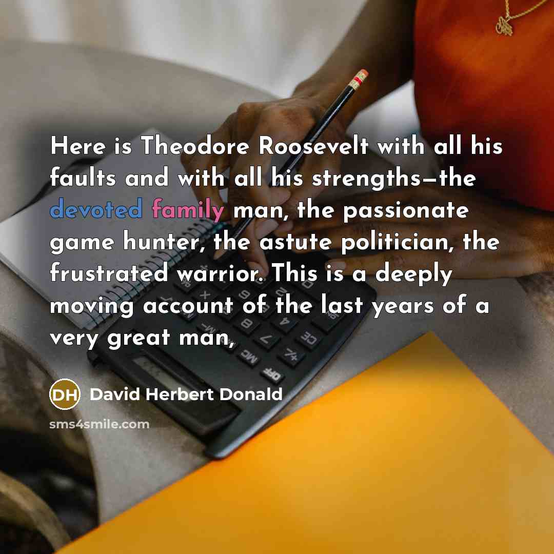 “Here is Theodore Roosevelt with all his faults and with all his strengths—the devoted family man, the passionate game hunter, the astute politician, the frustrated warrior. This is a deeply moving account of the last years of a very great man,” quote by David Herbert Donald