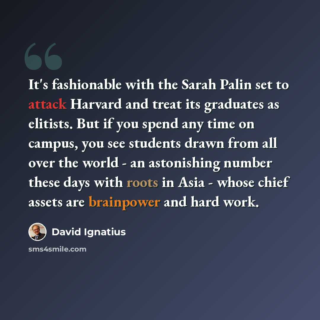 “It's fashionable with the Sarah Palin set to attack Harvard and treat its graduates as elitists. But if you spend any time on campus, you see students drawn from all over the world - an astonishing number these days with roots in Asia - whose chief assets are brainpower and hard work.” quote by David Ignatius