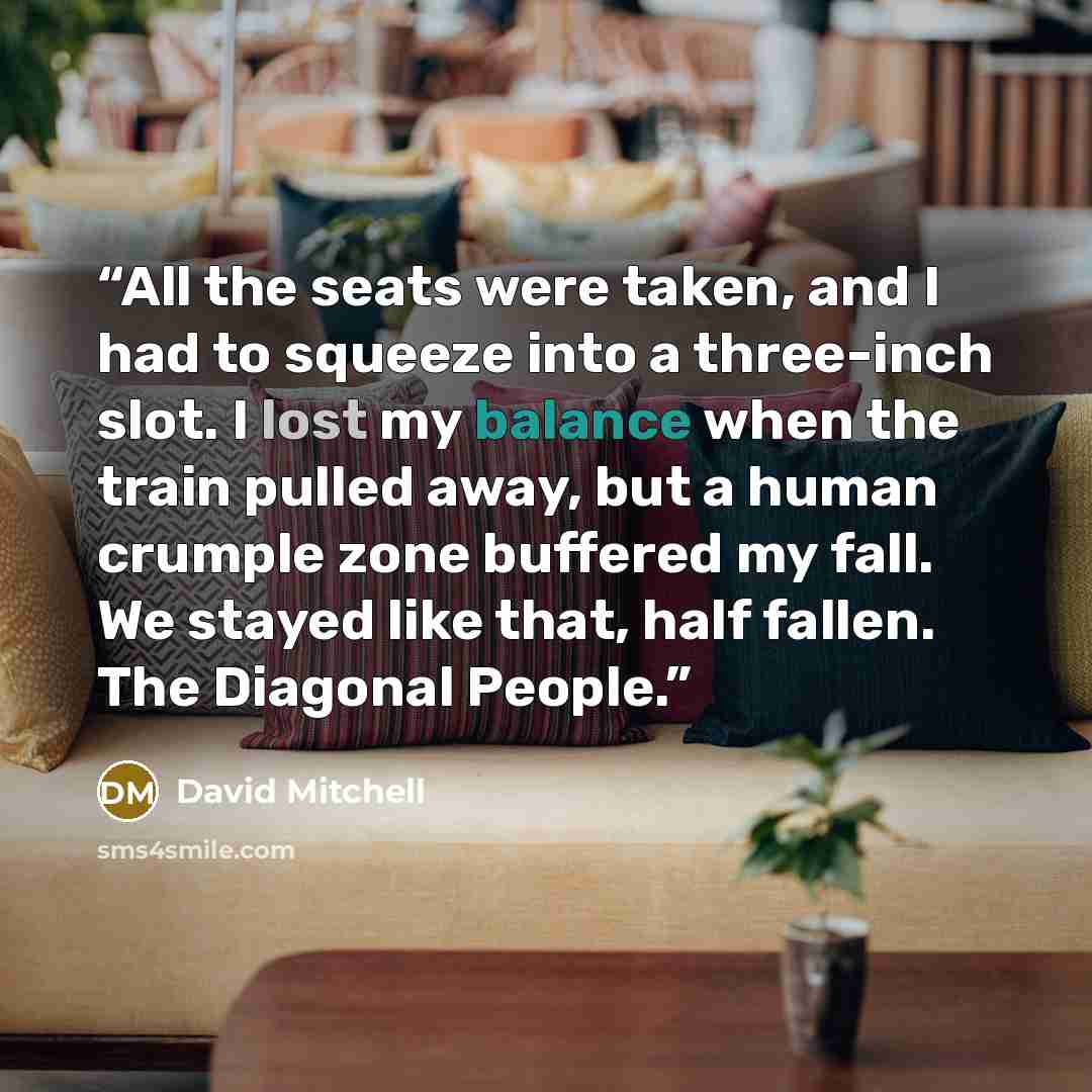 “All the seats were taken, and I had to squeeze into a three-inch slot. I lost my balance when the train pulled away, but a human crumple zone buffered my fall. We stayed like that, half fallen. The Diagonal People.” quote by David Mitchell