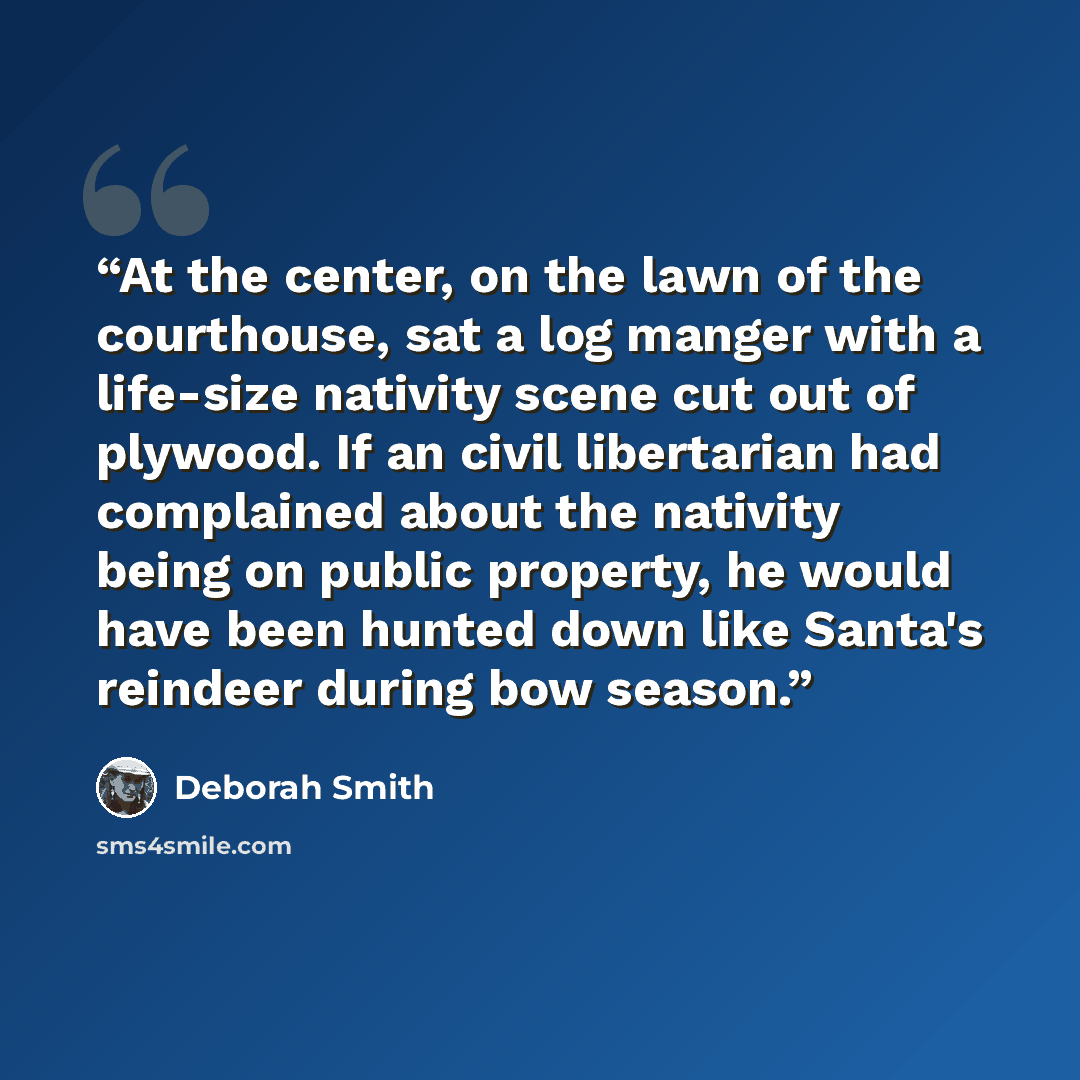 “At the center, on the lawn of the courthouse, sat a log manger with a life-size nativity scene cut out of plywood. If an civil libertarian had complained about the nativity being on public property, he would have been hunted down like Santa's reindeer during bow season.” quote by Deborah Smith