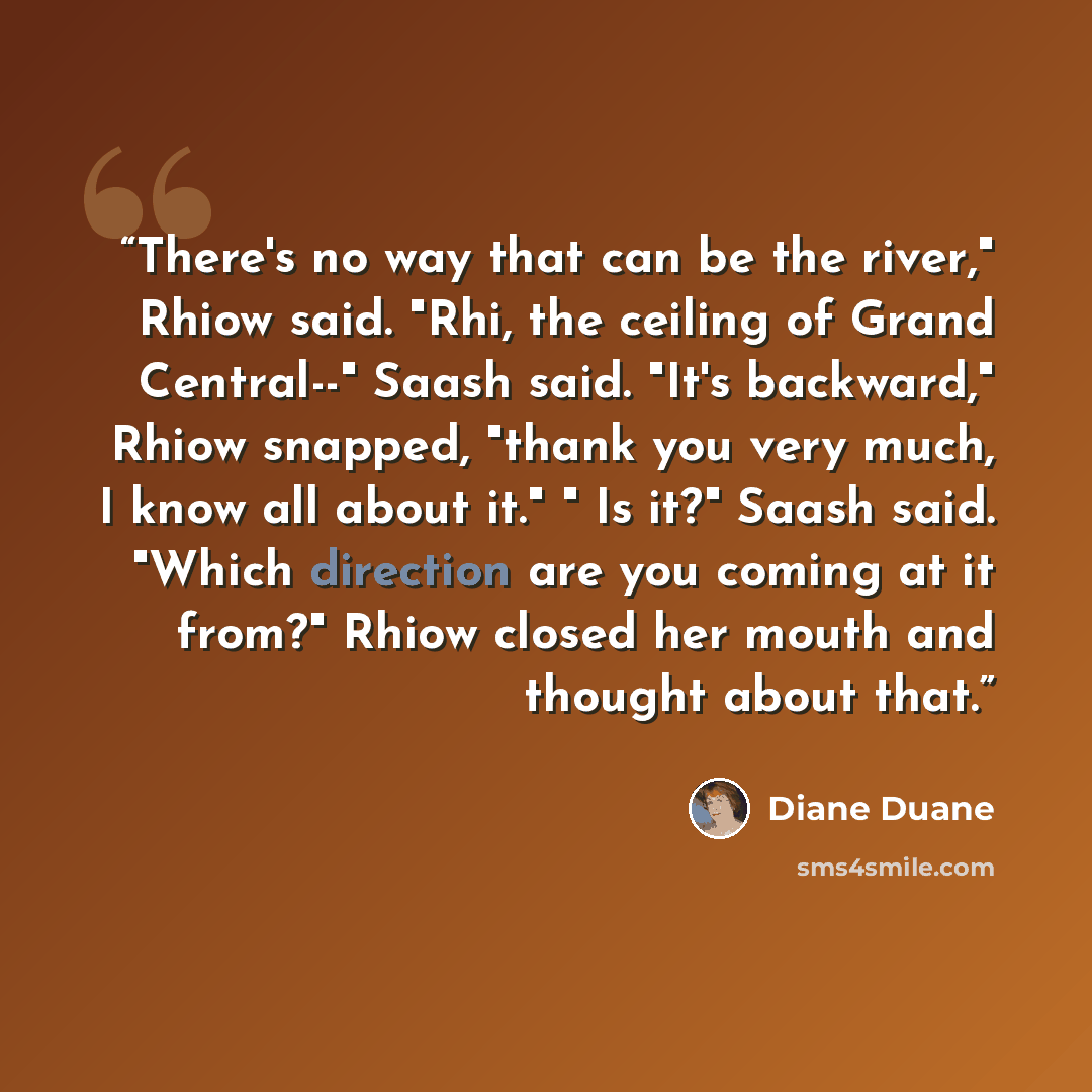 “There's no way that can be the river," Rhiow said. "Rhi, the ceiling of Grand Central--" Saash said. "It's backward," Rhiow snapped, "thank you very much, I know all about it." " Is it?" Saash said. "Which direction are you coming at it from?" Rhiow closed her mouth and thought about that.” quote by Diane Duane