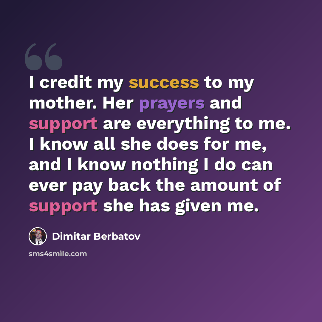 “I credit my success to my mother. Her prayers and support are everything to me. I know all she does for me, and I know nothing I do can ever pay back the amount of support she has given me.” quote by Dimitar Berbatov