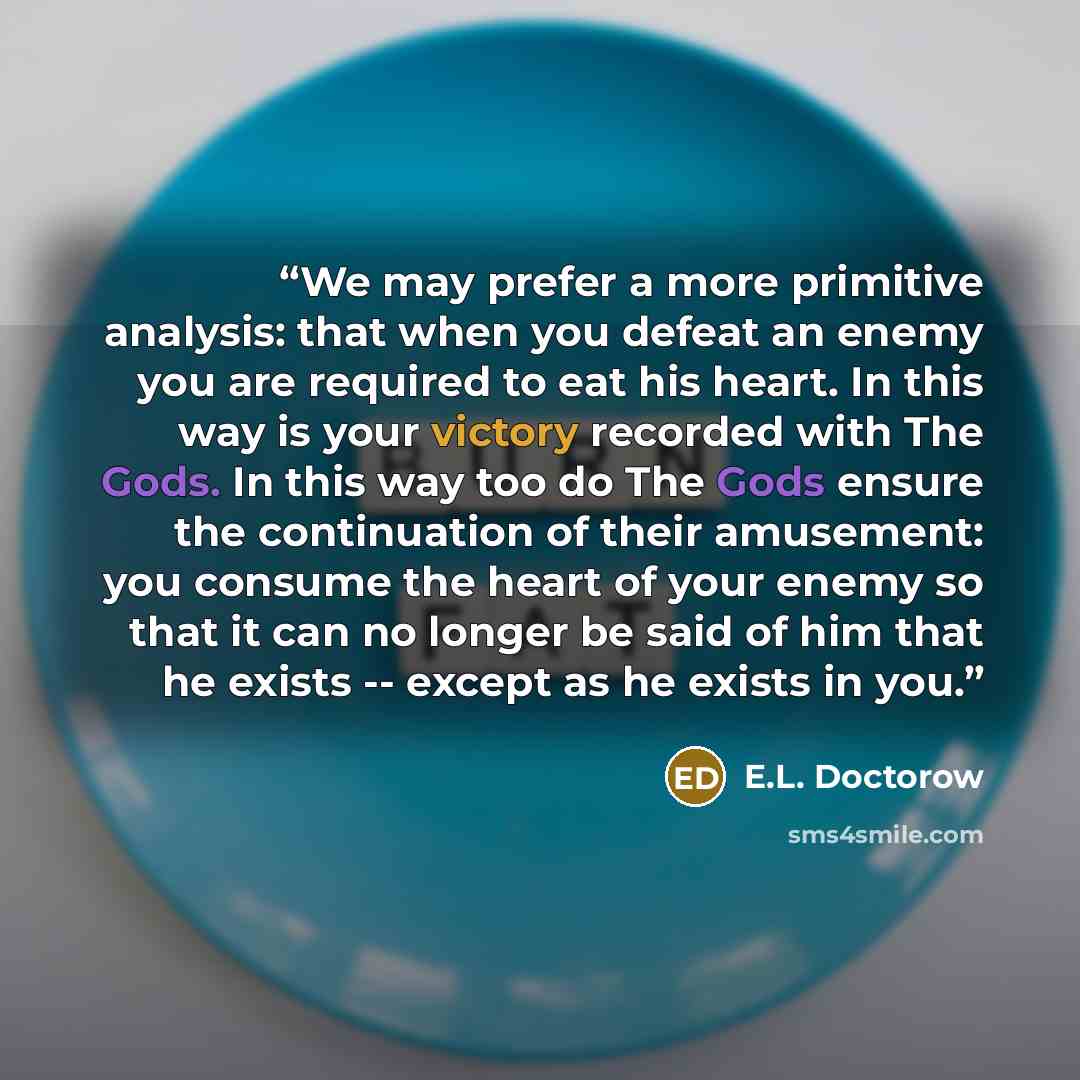 “We may prefer a more primitive analysis: that when you defeat an enemy you are required to eat his heart. In this way is your victory recorded with The Gods. In this way too do The Gods ensure the continuation of their amusement: you consume the heart of your enemy so that it can no longer be said…” quote by E.L. Doctorow