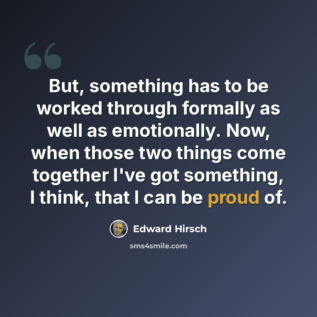 “But, something has to be worked through formally as well as emotionally. Now, when those two things come together I've got something, I think, that I can be proud of.” quote by Edward Hirsch