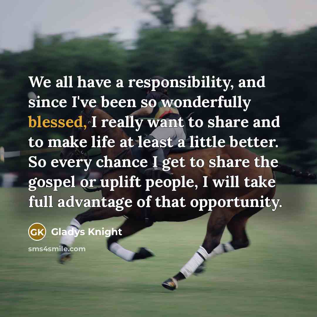 “We all have a responsibility, and since I've been so wonderfully blessed, I really want to share and to make life at least a little better. So every chance I get to share the gospel or uplift people, I will take full advantage of that opportunity.” quote by Gladys Knight