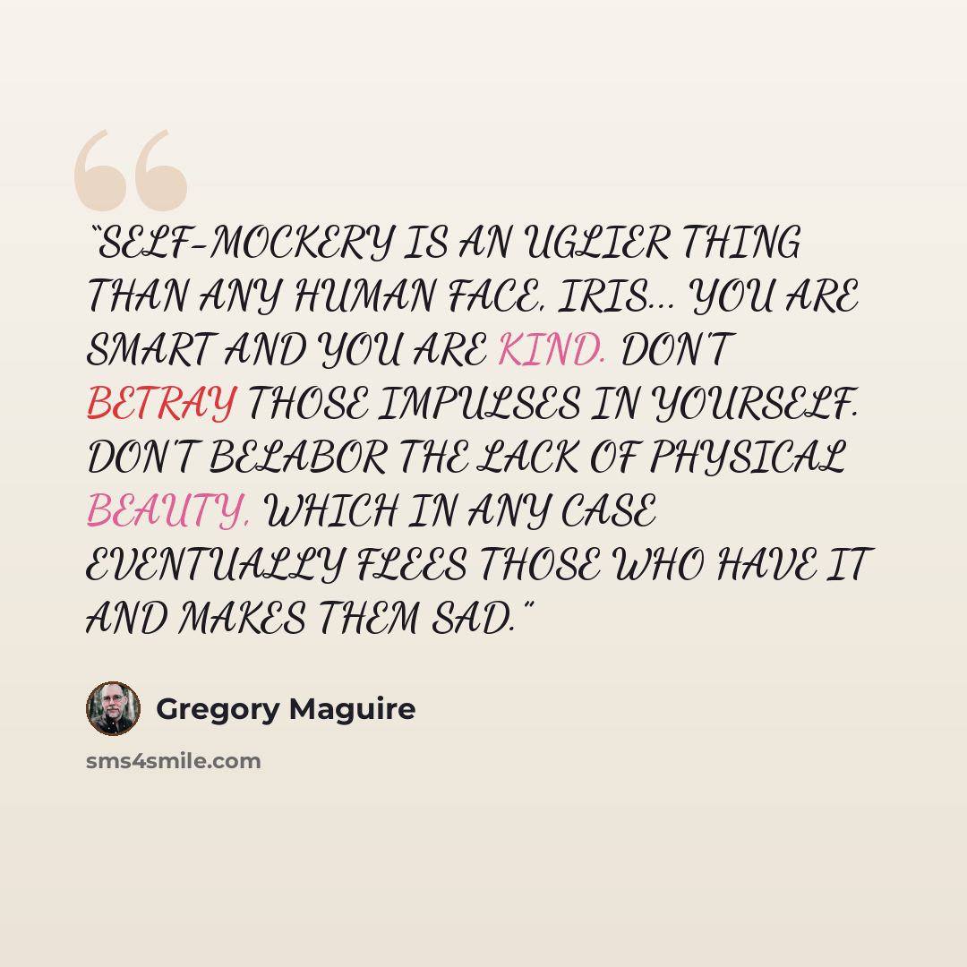 “SELF-MOCKERY IS AN UGLIER THING THAN ANY HUMAN FACE, IRIS... YOU ARE SMART AND YOU ARE KIND. DON'T BETRAY THOSE IMPULSES IN YOURSELF. DON'T BELABOR THE LACK OF PHYSICAL BEAUTY, WHICH IN ANY CASE EVENTUALLY FLEES THOSE WHO HAVE IT AND MAKES THEM SAD.” quote by Gregory Maguire
