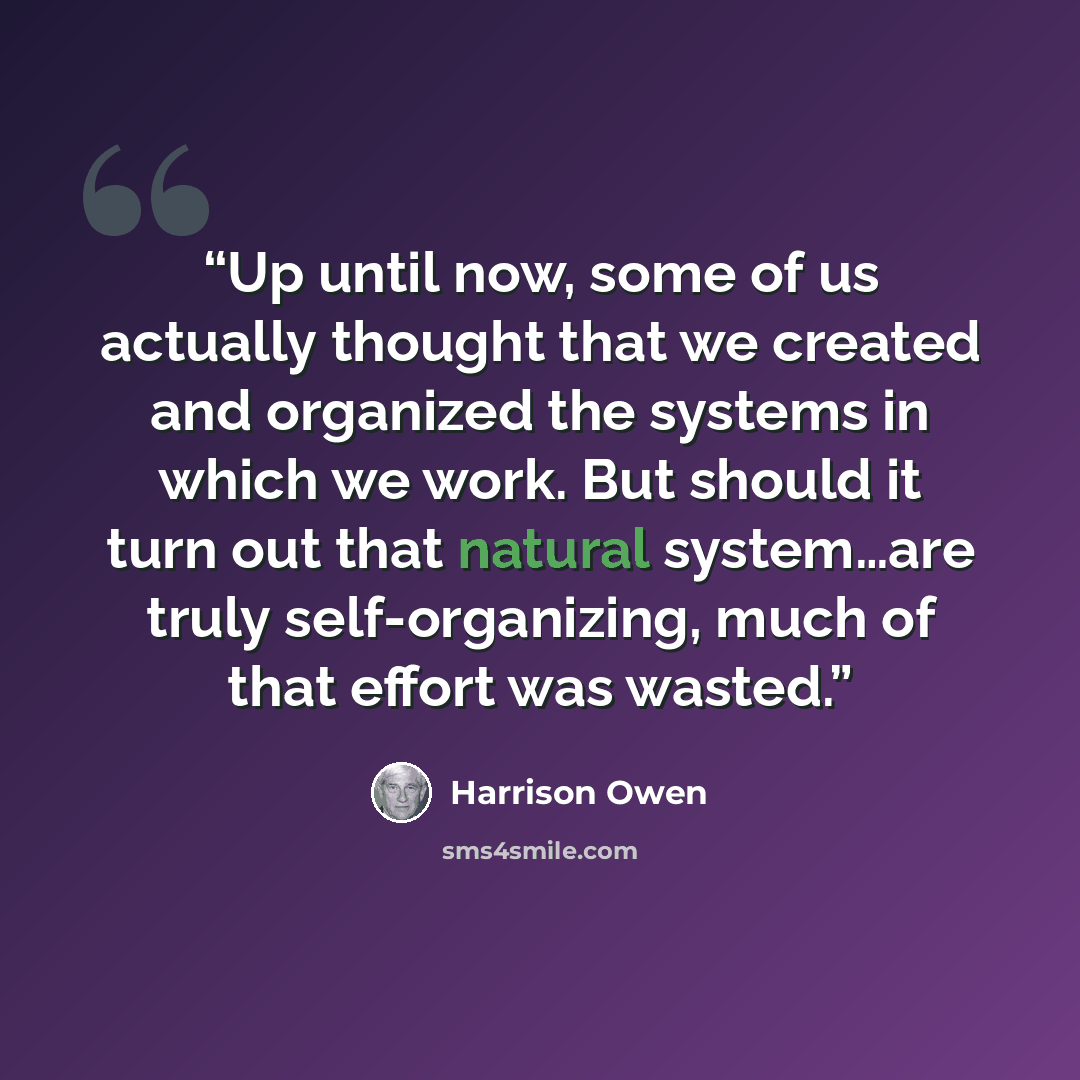 “Up until now, some of us actually thought that we created and organized the systems in which we work. But should it turn out that natural system…are truly self-organizing, much of that effort was wasted.” quote by Harrison Owen