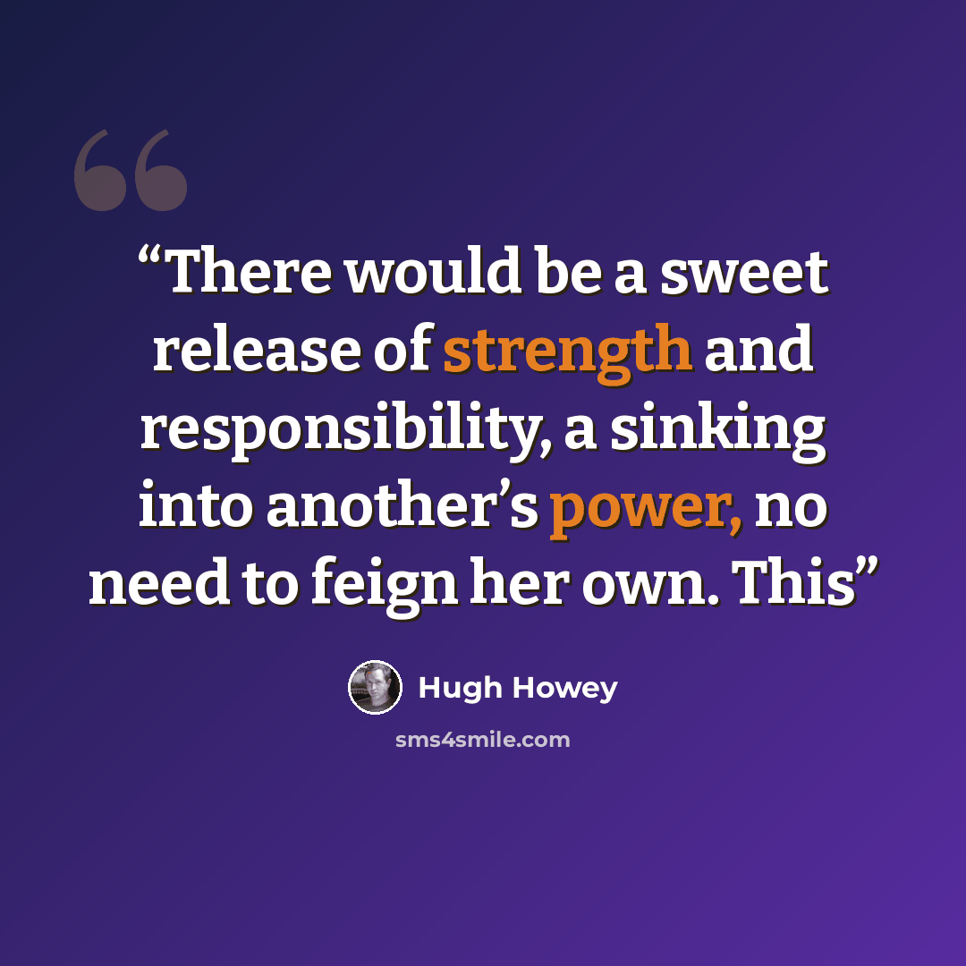 “There would be a sweet release of strength and responsibility, a sinking into another’s power, no need to feign her own. This” quote by Hugh Howey