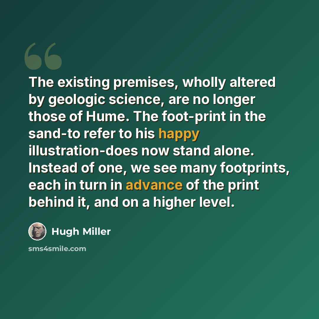 “The existing premises, wholly altered by geologic science, are no longer those of Hume. The foot-print in the sand-to refer to his happy illustration-does now stand alone. Instead of one, we see many footprints, each in turn in advance of the print behind it, and on a higher level.” quote by Hugh Miller