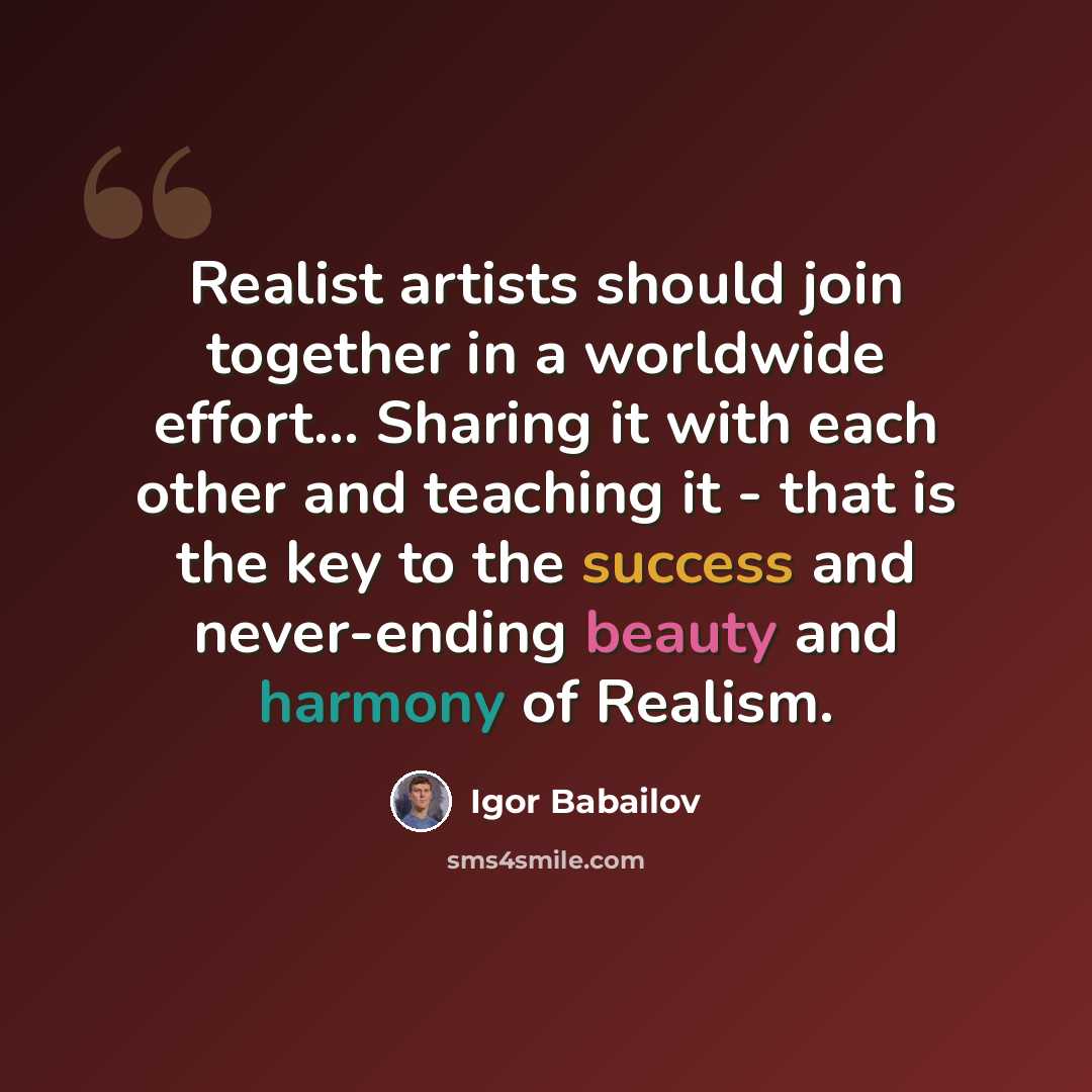 “Realist artists should join together in a worldwide effort... Sharing it with each other and teaching it - that is the key to the success and never-ending beauty and harmony of Realism.” quote by Igor Babailov