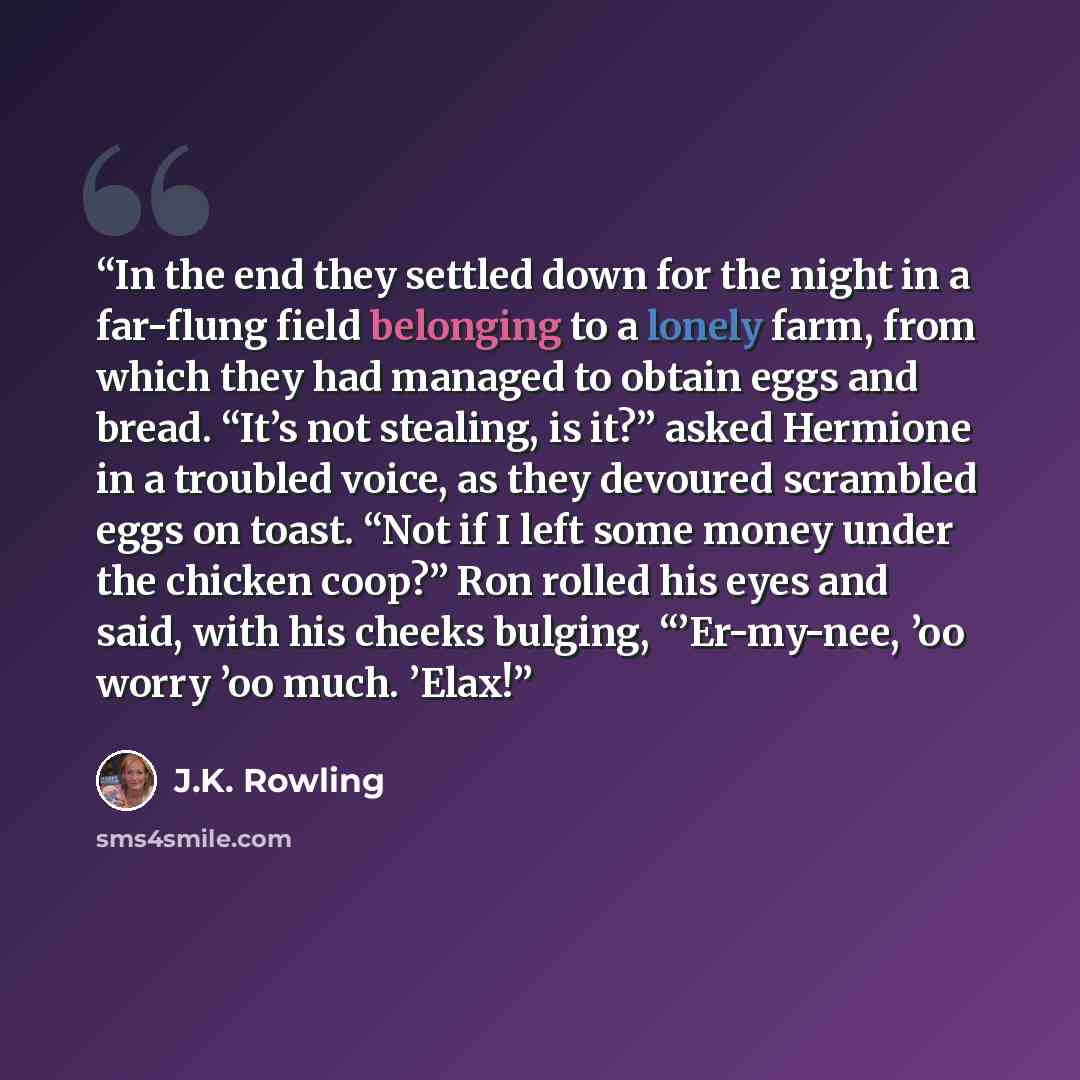“In the end they settled down for the night in a far-flung field belonging to a lonely farm, from which they had managed to obtain eggs and bread. “It’s not stealing, is it?” asked Hermione in a troubled voice, as they devoured scrambled eggs on toast. “Not if I left some money under the chicken…” quote by J.K. Rowling