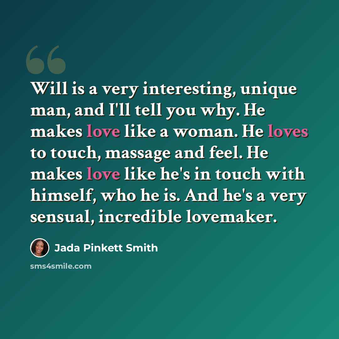 “Will is a very interesting, unique man, and I'll tell you why. He makes love like a woman. He loves to touch, massage and feel. He makes love like he's in touch with himself, who he is. And he's a very sensual, incredible lovemaker.” quote by Jada Pinkett Smith