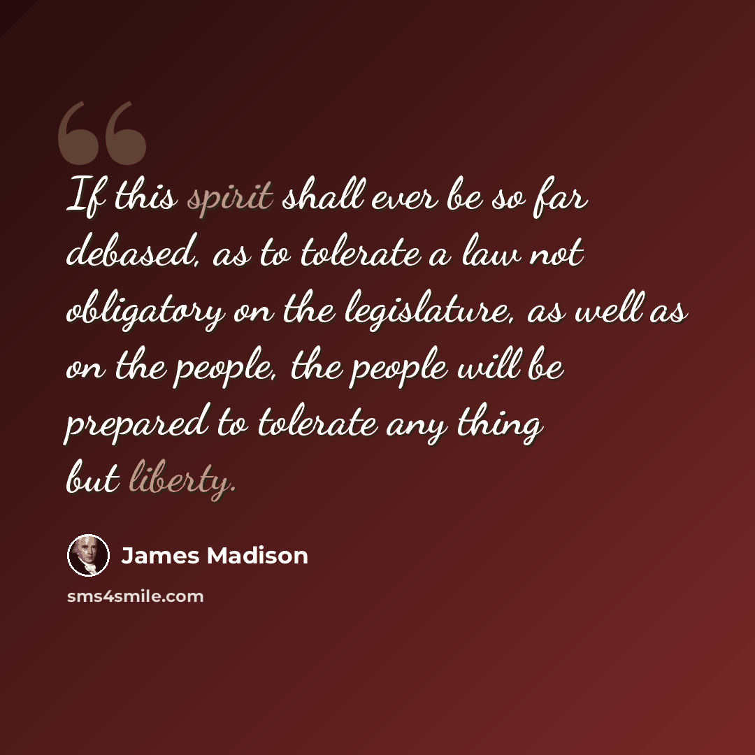 “If this spirit shall ever be so far debased, as to tolerate a law not obligatory on the legislature, as well as on the people, the people will be prepared to tolerate any thing but liberty.” quote by James Madison