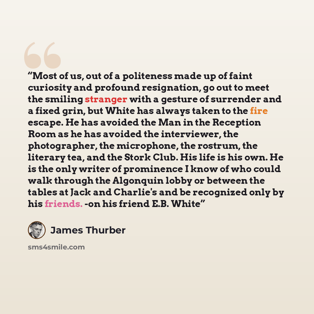 “Most of us, out of a politeness made up of faint curiosity and profound resignation, go out to meet the smiling stranger with a gesture of surrender and a fixed grin, but White has always taken to the fire escape. He has avoided the Man in the Reception Room as he has avoided the interviewer, the…” quote by James Thurber
