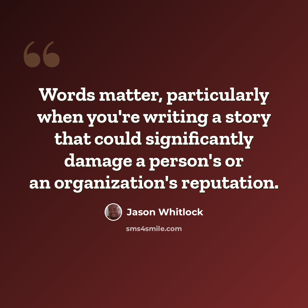 “Words matter, particularly when you're writing a story that could significantly damage a person's or an organization's reputation.” quote by Jason Whitlock