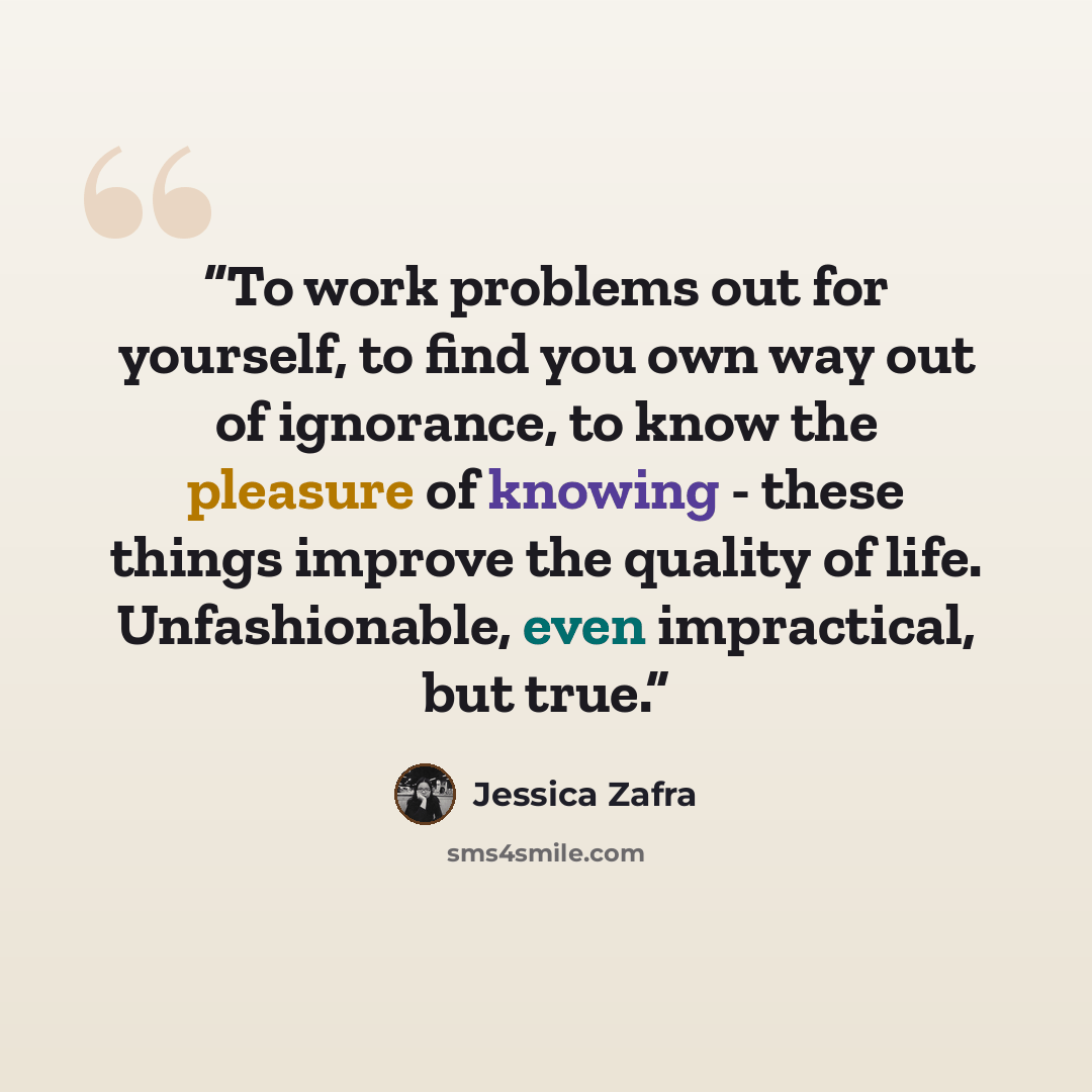“To work problems out for yourself, to find you own way out of ignorance, to know the pleasure of knowing - these things improve the quality of life. Unfashionable, even impractical, but true.” quote by Jessica Zafra