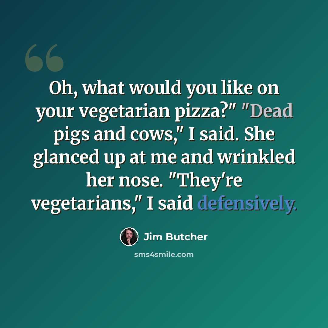 “Oh, what would you like on your vegetarian pizza?" "Dead pigs and cows," I said. She glanced up at me and wrinkled her nose. "They're vegetarians," I said defensively.” quote by Jim Butcher