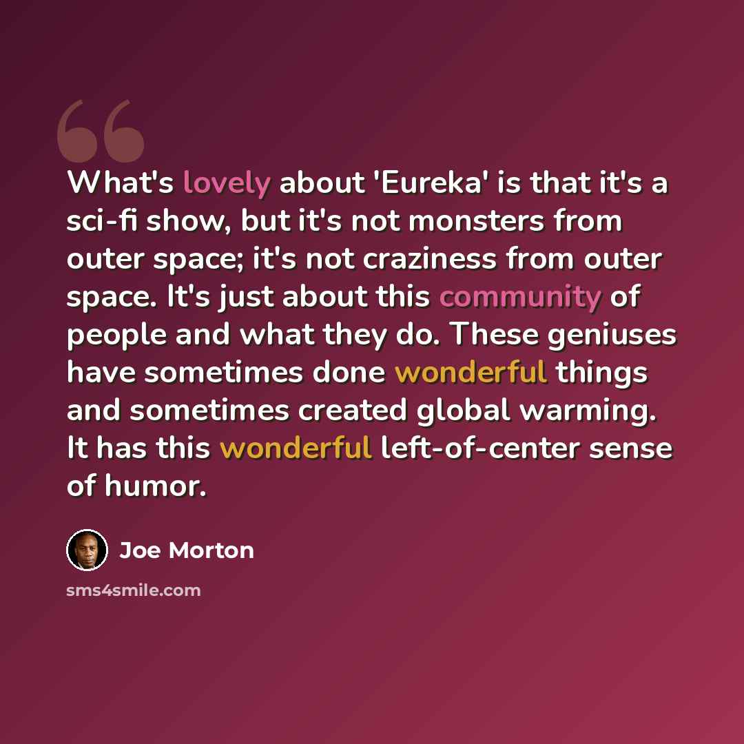 “What's lovely about 'Eureka' is that it's a sci-fi show, but it's not monsters from outer space; it's not craziness from outer space. It's just about this community of people and what they do. These geniuses have sometimes done wonderful things and sometimes created global warming. It has this…” quote by Joe Morton