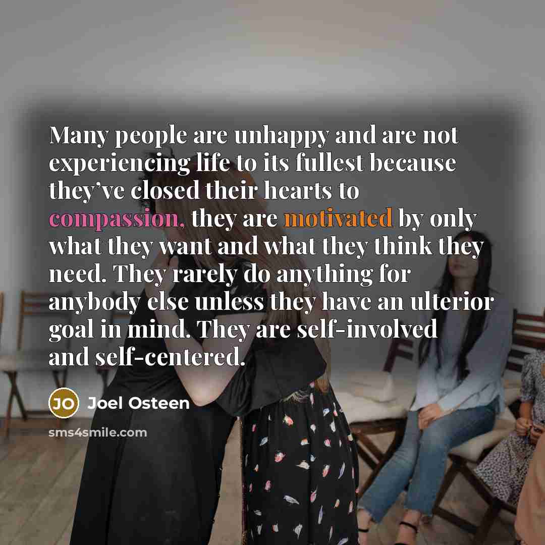“Many people are unhappy and are not experiencing life to its fullest because they’ve closed their hearts to compassion, they are motivated by only what they want and what they think they need. They rarely do anything for anybody else unless they have an ulterior goal in mind. They are…” quote by Joel Osteen