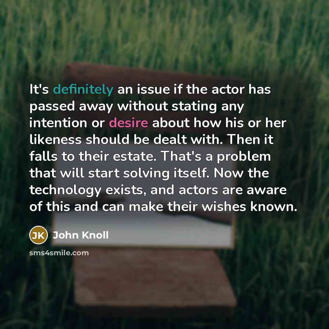 “It's definitely an issue if the actor has passed away without stating any intention or desire about how his or her likeness should be dealt with. Then it falls to their estate. That's a problem that will start solving itself. Now the technology exists, and actors are aware of this and can make…” quote by John Knoll