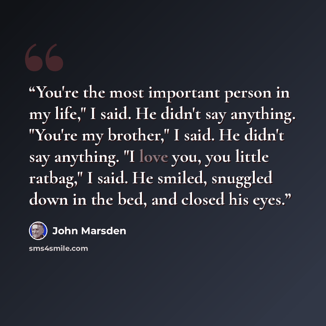 “You're the most important person in my life," I said. He didn't say anything. "You're my brother," I said. He didn't say anything. "I love you, you little ratbag," I said. He smiled, snuggled down in the bed, and closed his eyes.” quote by John Marsden
