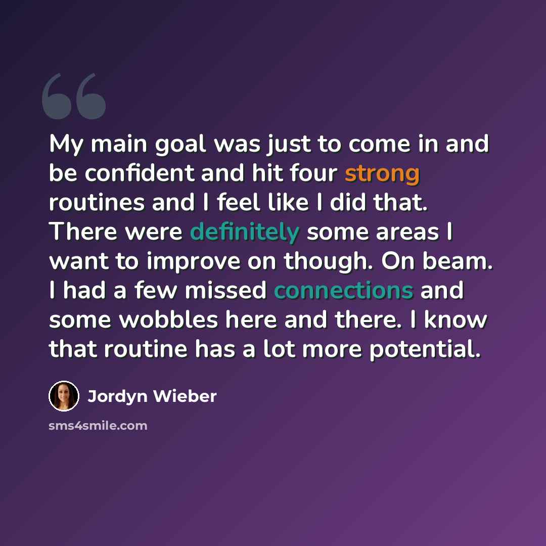 “My main goal was just to come in and be confident and hit four strong routines and I feel like I did that. There were definitely some areas I want to improve on though. On beam. I had a few missed connections and some wobbles here and there. I know that routine has a lot more potential.” quote by Jordyn Wieber