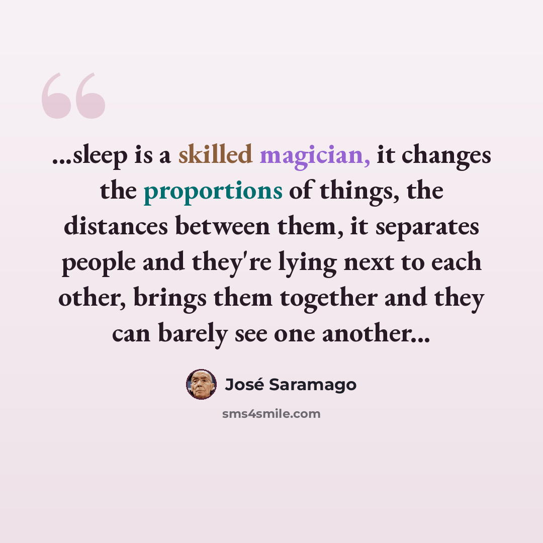 “...sleep is a skilled magician, it changes the proportions of things, the distances between them, it separates people and they're lying next to each other, brings them together and they can barely see one another...” quote by Jose Saramago