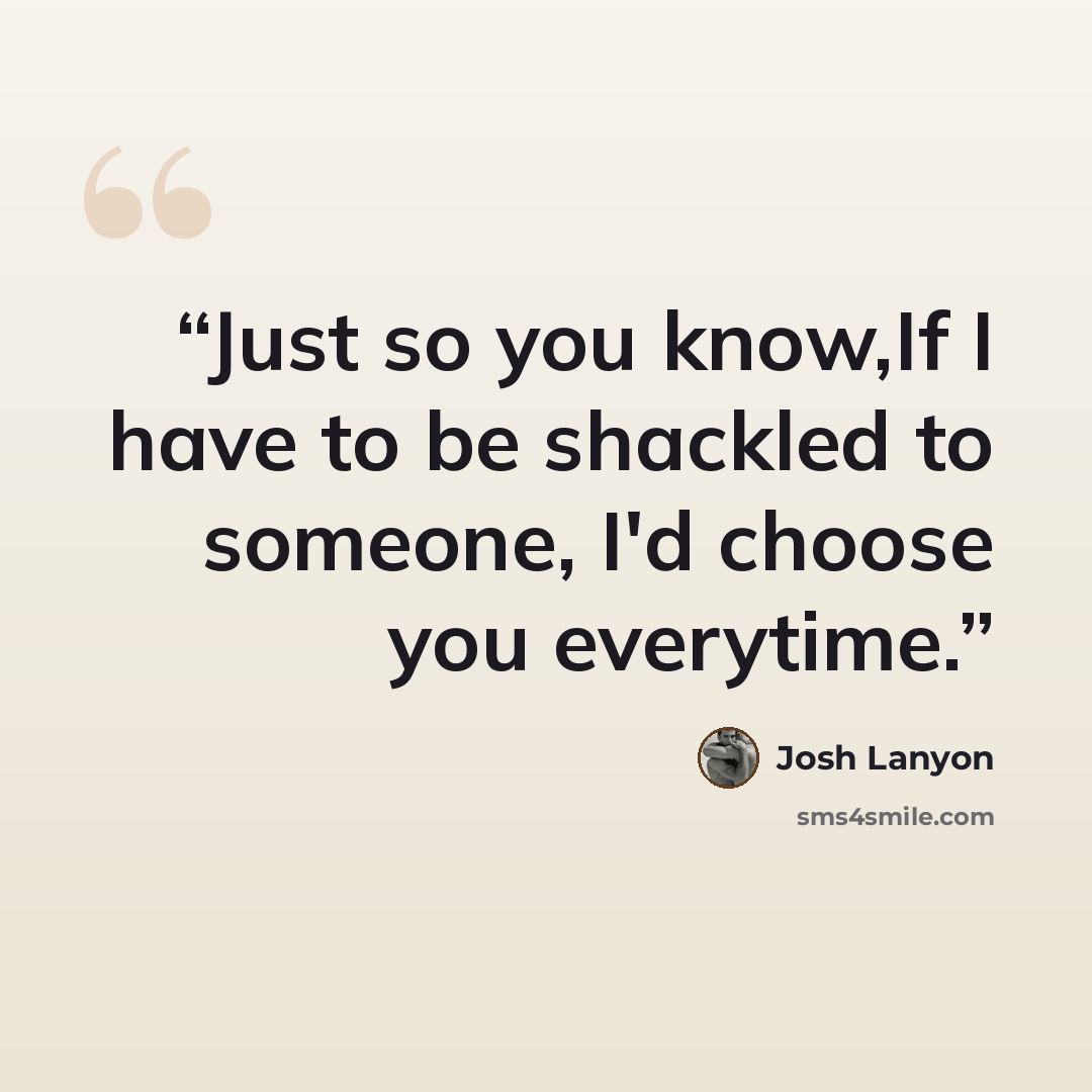 “Just so you know,If I have to be shackled to someone, I'd choose you everytime.” quote by Josh Lanyon