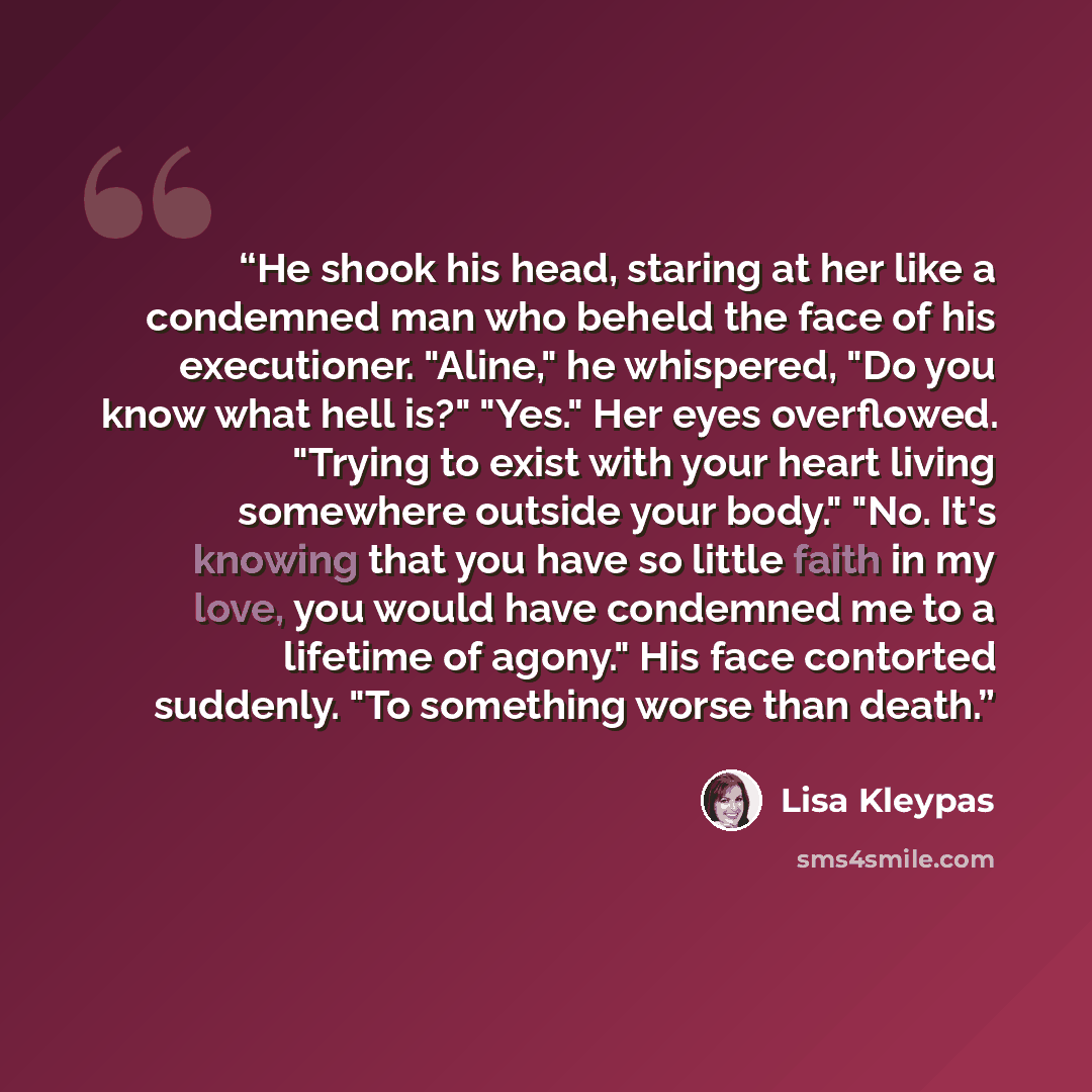 “He shook his head, staring at her like a condemned man who beheld the face of his executioner. "Aline," he whispered, "Do you know what hell is?" "Yes." Her eyes overflowed. "Trying to exist with your heart living somewhere outside your body." "No. It's knowing that you have so little faith in my…” quote by Lisa Kleypas
