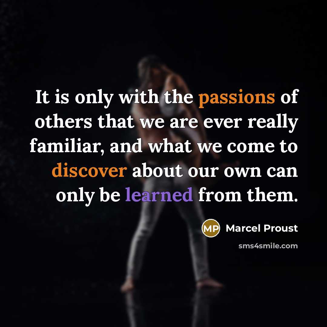 “It is only with the passions of others that we are ever really familiar, and what we come to discover about our own can only be learned from them.” quote by Marcel Proust