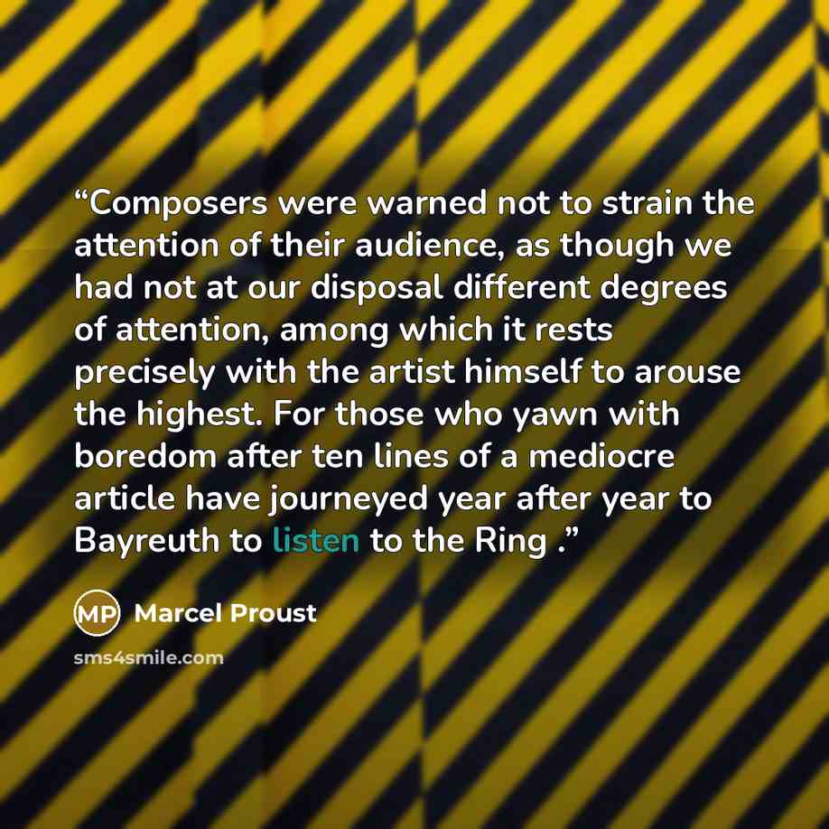 “Composers were warned not to strain the attention of their audience, as though we had not at our disposal different degrees of attention, among which it rests precisely with the artist himself to arouse the highest. For those who yawn with boredom after ten lines of a mediocre article have…” quote by Marcel Proust