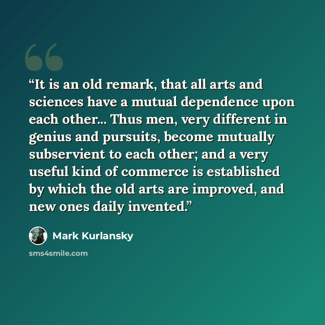 “It is an old remark, that all arts and sciences have a mutual dependence upon each other... Thus men, very different in genius and pursuits, become mutually subservient to each other; and a very useful kind of commerce is established by which the old arts are improved, and new ones daily invented.” quote by Mark Kurlansky