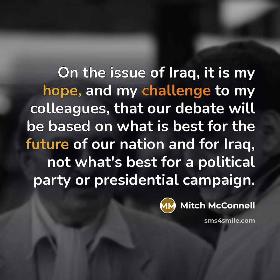 “On the issue of Iraq, it is my hope, and my challenge to my colleagues, that our debate will be based on what is best for the future of our nation and for Iraq, not what's best for a political party or presidential campaign.” quote by Mitch McConnell