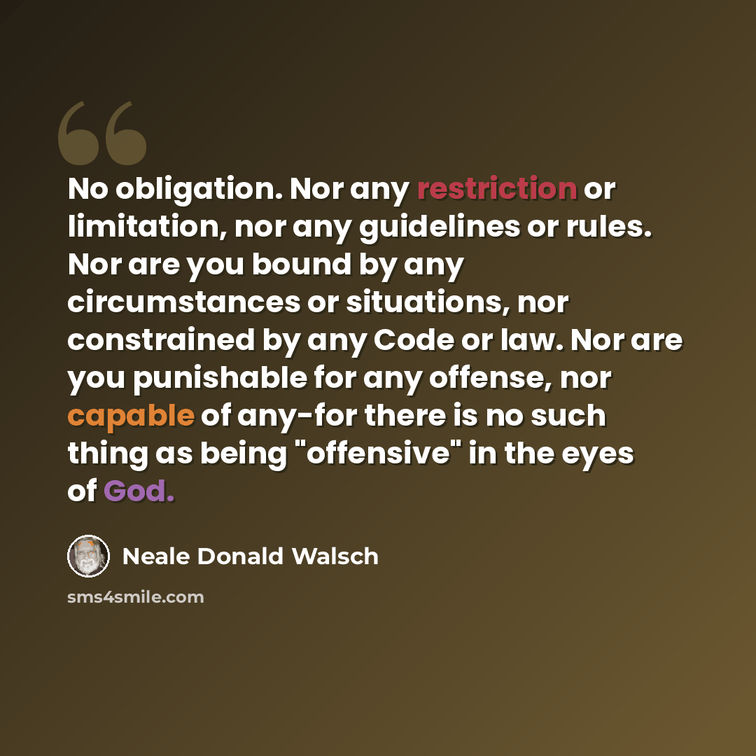 “No obligation. Nor any restriction or limitation, nor any guidelines or rules. Nor are you bound by any circumstances or situations, nor constrained by any Code or law. Nor are you punishable for any offense, nor capable of any-for there is no such thing as being "offensive" in the eyes of God.” quote by Neale Donald Walsch