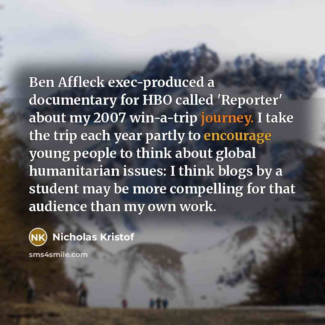 “Ben Affleck exec-produced a documentary for HBO called 'Reporter' about my 2007 win-a-trip journey. I take the trip each year partly to encourage young people to think about global humanitarian issues: I think blogs by a student may be more compelling for that audience than my own work.” quote by Nicholas Kristof