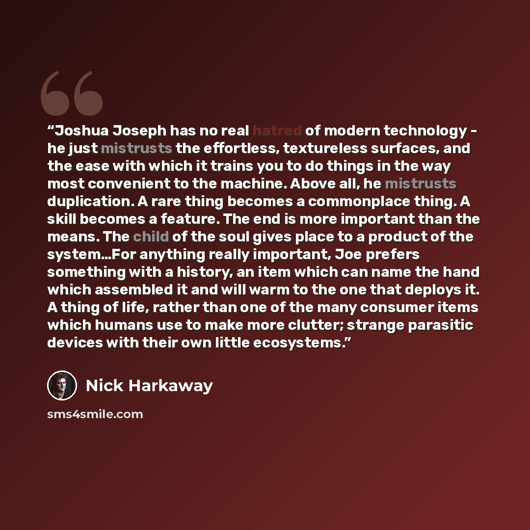 “Joshua Joseph has no real hatred of modern technology - he just mistrusts the effortless, textureless surfaces, and the ease with which it trains you to do things in the way most convenient to the machine. Above all, he mistrusts duplication. A rare thing becomes a commonplace thing. A skill…” quote by Nick Harkaway