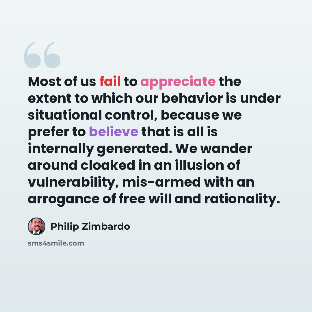 “Most of us fail to appreciate the extent to which our behavior is under situational control, because we prefer to believe that is all is internally generated. We wander around cloaked in an illusion of vulnerability, mis-armed with an arrogance of free will and rationality.” quote by Philip Zimbardo