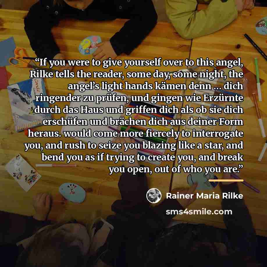 “If you were to give yourself over to this angel, Rilke tells the reader, some day, some night, the angel’s light hands kämen denn … dich ringender zu prüfen, und gingen wie Erzürnte durch das Haus und griffen dich als ob sie dich erschüfen und brächen dich aus deiner Form heraus. would come more…” quote by Rainer Maria Rilke